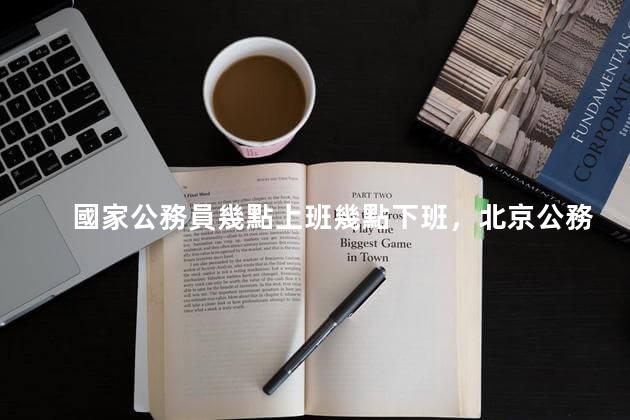 國家公務員幾點上班幾點下班，北京公務員幾點上班幾點下班